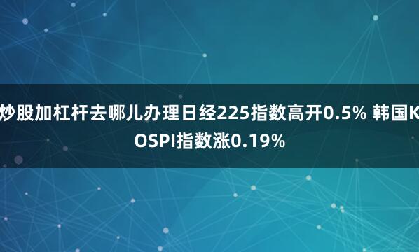 炒股加杠杆去哪儿办理日经225指数高开0.5% 韩国KOSPI指数涨0.19%