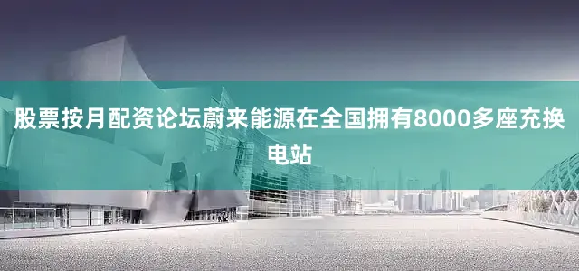股票按月配资论坛蔚来能源在全国拥有8000多座充换电站