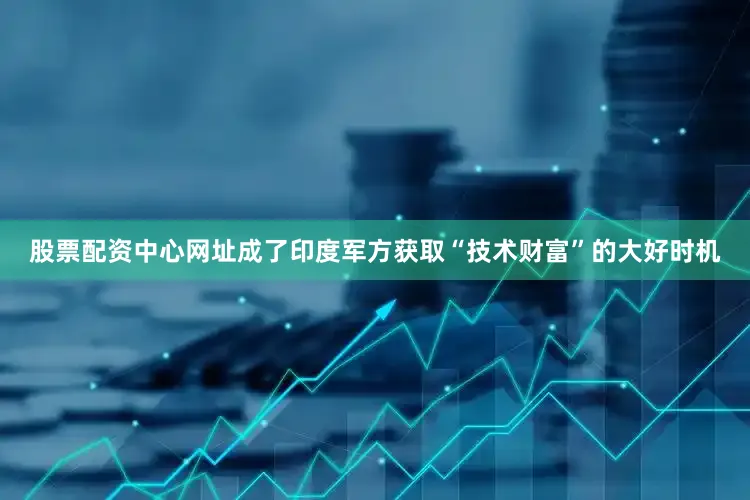 股票配资中心网址成了印度军方获取“技术财富”的大好时机