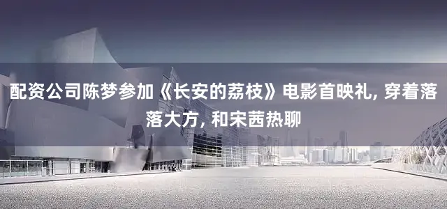 配资公司陈梦参加《长安的荔枝》电影首映礼, 穿着落落大方, 和宋茜热聊