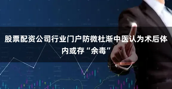 股票配资公司行业门户防微杜渐中医认为术后体内或存“余毒”