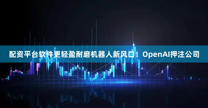 配资平台软件更轻盈耐磨机器人新风口！OpenAI押注公司
