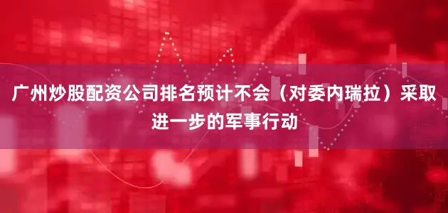 广州炒股配资公司排名预计不会(对委内瑞拉)采取进一步的军事行动