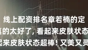 线上配资排名章若楠的定妆效果真的太好了, 看起来皮肤状态超棒! 又美又灵。
