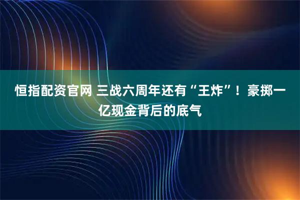 恒指配资官网 三战六周年还有“王炸”！豪掷一亿现金背后的底气