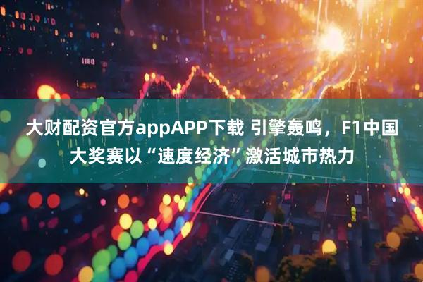 大财配资官方appAPP下载 引擎轰鸣，F1中国大奖赛以“速度经济”激活城市热力