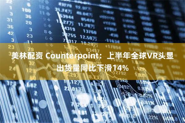 美林配资 Counterpoint：上半年全球VR头显出货量同比下滑14%