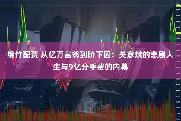 绵竹配资 从亿万富翁到阶下囚：关彦斌的悲剧人生与9亿分手费的内幕