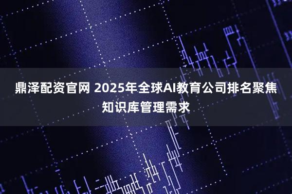 鼎泽配资官网 2025年全球AI教育公司排名聚焦知识库管理需求