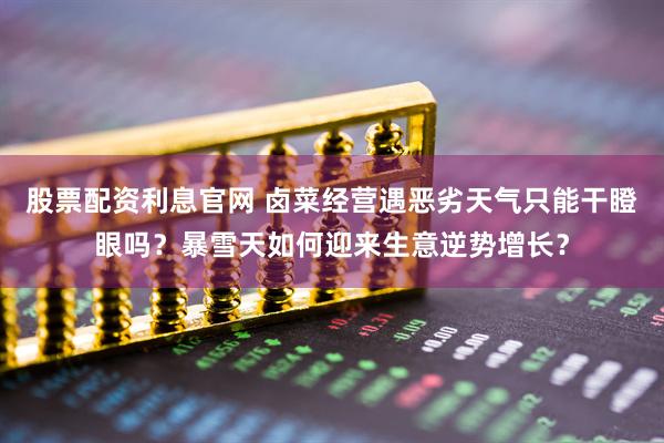 股票配资利息官网 卤菜经营遇恶劣天气只能干瞪眼吗？暴雪天如何迎来生意逆势增长？