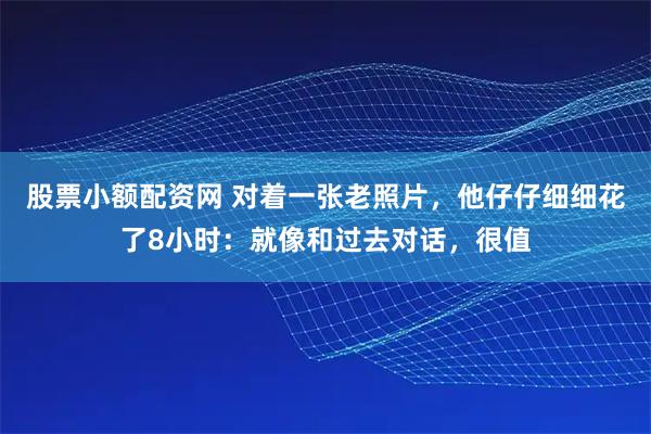 股票小额配资网 对着一张老照片，他仔仔细细花了8小时：就像和过去对话，很值
