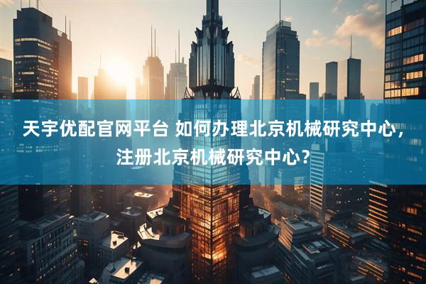 天宇优配官网平台 如何办理北京机械研究中心，注册北京机械研究中心？