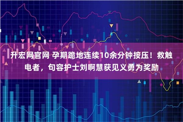 升宏网官网 孕期跪地连续10余分钟按压！救触电者，句容护士刘啊慧获见义勇为奖励