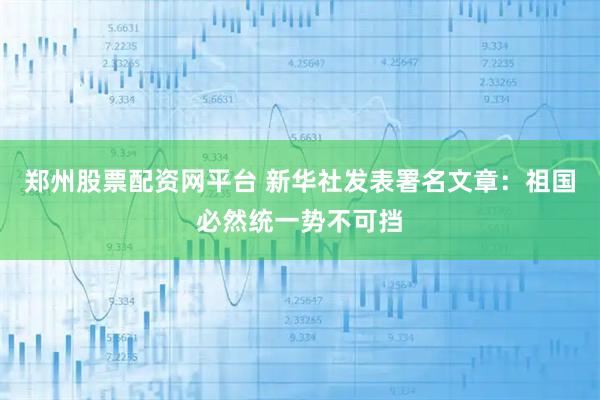 郑州股票配资网平台 新华社发表署名文章：祖国必然统一势不可挡