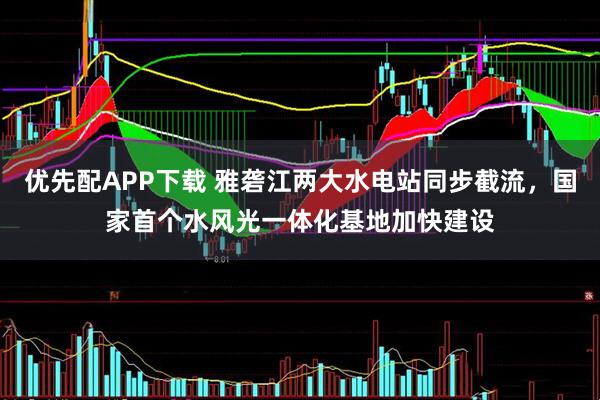 优先配APP下载 雅砻江两大水电站同步截流，国家首个水风光一体化基地加快建设