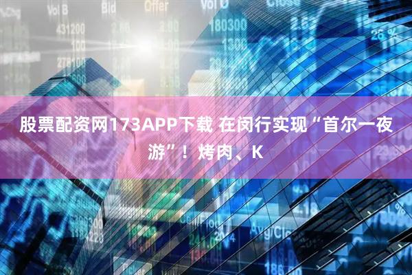 股票配资网173APP下载 在闵行实现“首尔一夜游”！烤肉、K