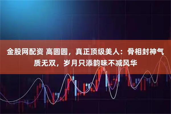 金股网配资 高圆圆，真正顶级美人：骨相封神气质无双，岁月只添韵味不减风华