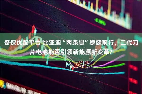 奇侠优配平台 比亚迪“两条腿”稳健前行，二代刀片电池能否引领新能源新变革?