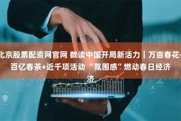北京股票配资网官网 数读中国开局新活力｜万亩春花+百亿春茶+近千项活动 “氛围感”燃动春日经济