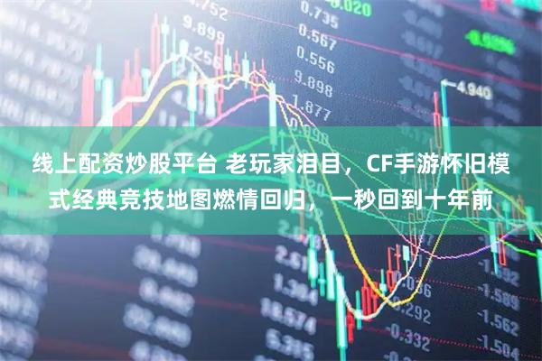 线上配资炒股平台 老玩家泪目，CF手游怀旧模式经典竞技地图燃情回归，一秒回到十年前