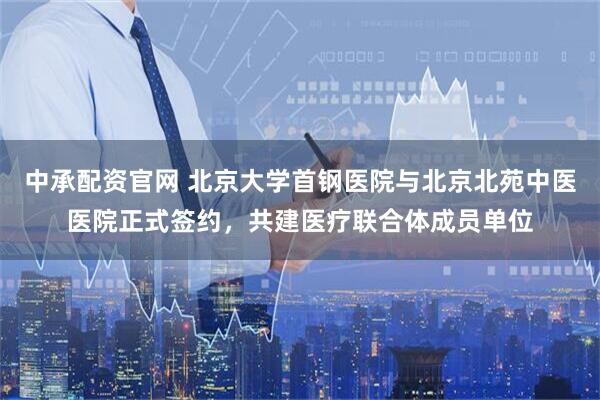 中承配资官网 北京大学首钢医院与北京北苑中医医院正式签约，共建医疗联合体成员单位