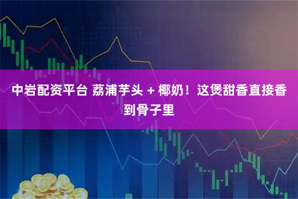 中岩配资平台 荔浦芋头 + 椰奶！这煲甜香直接香到骨子里
