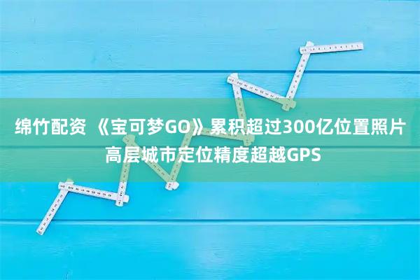 绵竹配资 《宝可梦GO》累积超过300亿位置照片 高层城市定位精度超越GPS