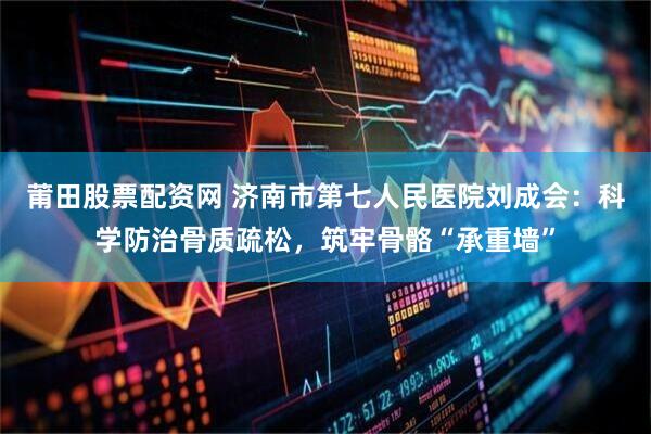 莆田股票配资网 济南市第七人民医院刘成会：科学防治骨质疏松，筑牢骨骼“承重墙”