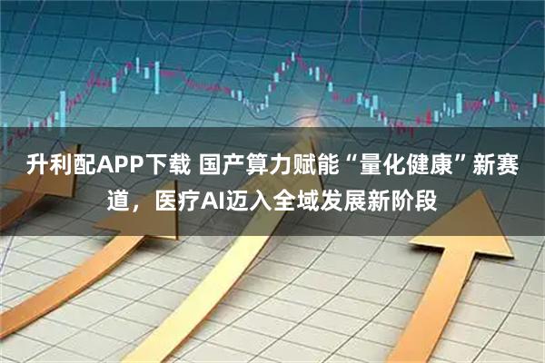 升利配APP下载 国产算力赋能“量化健康”新赛道，医疗AI迈入全域发展新阶段