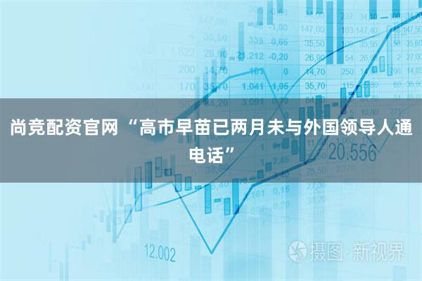 尚竞配资官网 “高市早苗已两月未与外国领导人通电话”